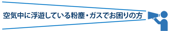 空気中に浮遊している粉塵・ガスでお困りの方
